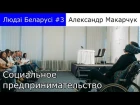 Людзі Беларусі #3| Александр Макарчук Часть-1 "Социальные бизнес идеи"